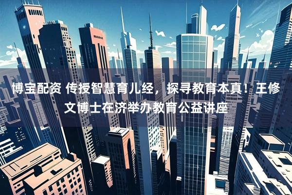 博宝配资 传授智慧育儿经，探寻教育本真！王修文博士在济举办教育公益讲座