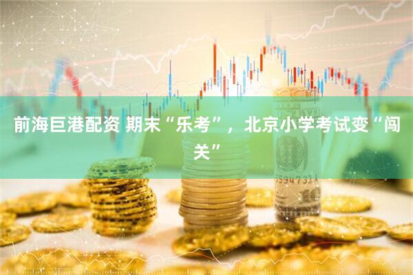 前海巨港配资 期末“乐考”，北京小学考试变“闯关”