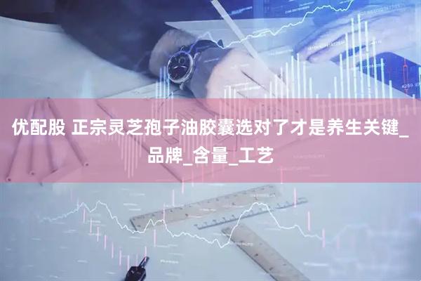 优配股 正宗灵芝孢子油胶囊选对了才是养生关键_品牌_含量_工艺