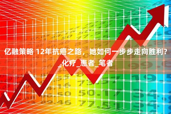 亿融策略 12年抗癌之路，她如何一步步走向胜利？_化疗_患者_笔者