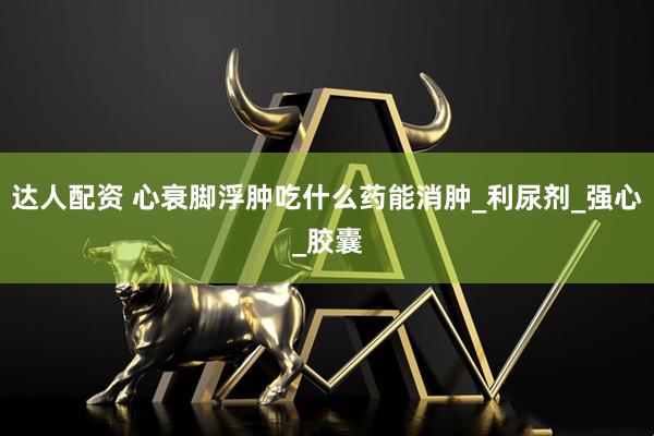 达人配资 心衰脚浮肿吃什么药能消肿_利尿剂_强心_胶囊