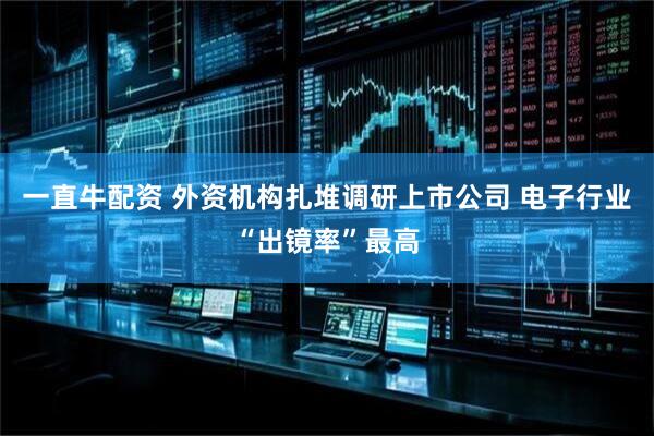 一直牛配资 外资机构扎堆调研上市公司 电子行业“出镜率”最高