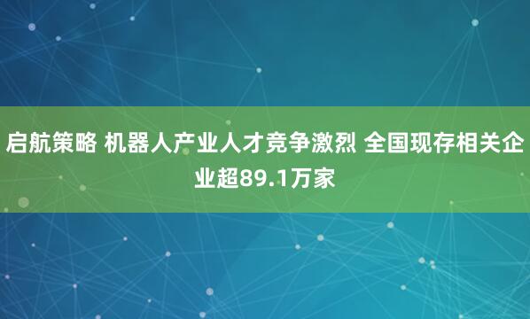 启航策略 机器人产业人才竞争激烈 全国现存相关企业超89.1万家
