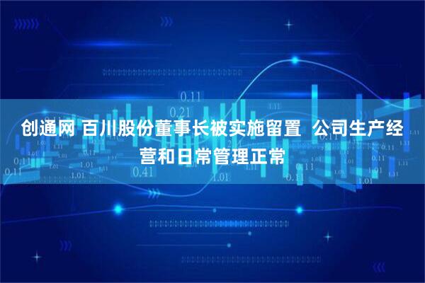 创通网 百川股份董事长被实施留置  公司生产经营和日常管理正常
