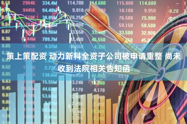策上策配资 动力新科全资子公司被申请重整 尚未收到法院相关告知函