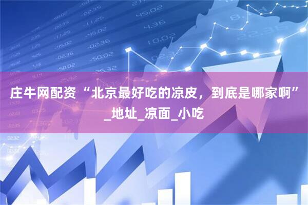庄牛网配资 “北京最好吃的凉皮，到底是哪家啊”_地址_凉面_小吃