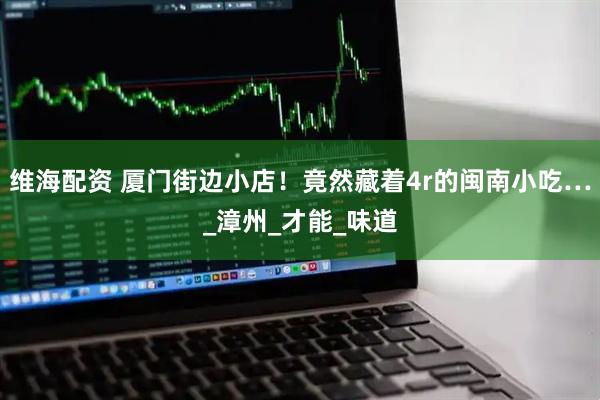 维海配资 厦门街边小店！竟然藏着4r的闽南小吃…_漳州_才能_味道