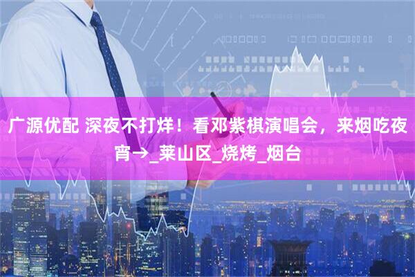 广源优配 深夜不打烊！看邓紫棋演唱会，来烟吃夜宵→_莱山区_烧烤_烟台