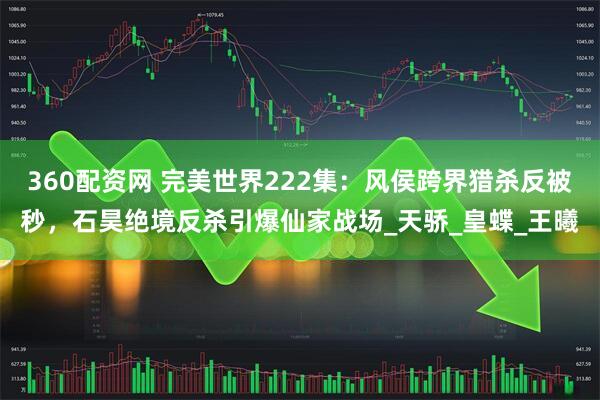 360配资网 完美世界222集：风侯跨界猎杀反被秒，石昊绝境反杀引爆仙家战场_天骄_皇蝶_王曦