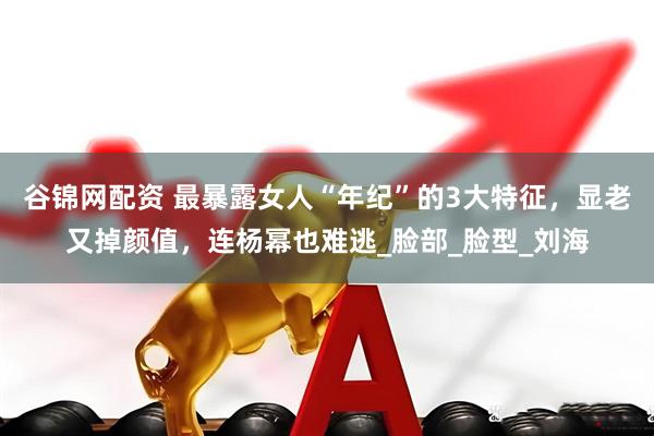 谷锦网配资 最暴露女人“年纪”的3大特征，显老又掉颜值，连杨幂也难逃_脸部_脸型_刘海