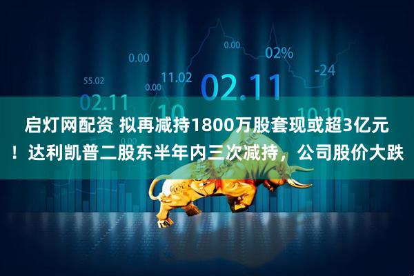 启灯网配资 拟再减持1800万股套现或超3亿元！达利凯普二股东半年内三次减持，公司股价大跌