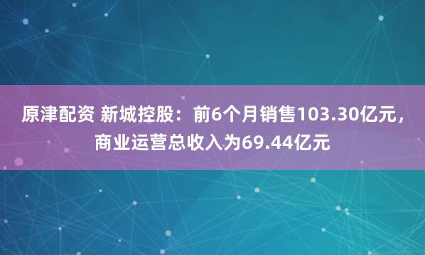 原津配资 新城控股：前6个月销售103.30亿元，商业运营总收入为69.44亿元