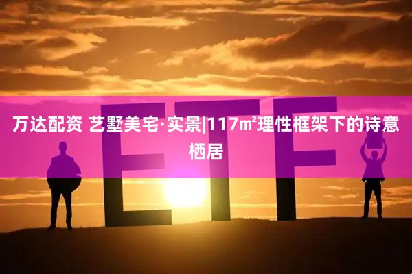 万达配资 艺墅美宅·实景|117㎡理性框架下的诗意栖居