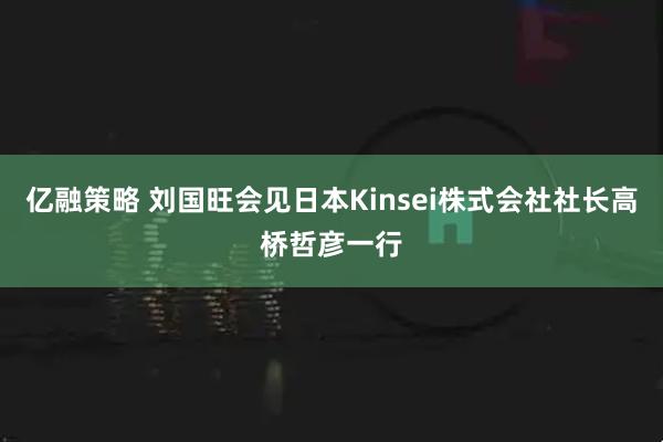亿融策略 刘国旺会见日本Kinsei株式会社社长高桥哲彦一行