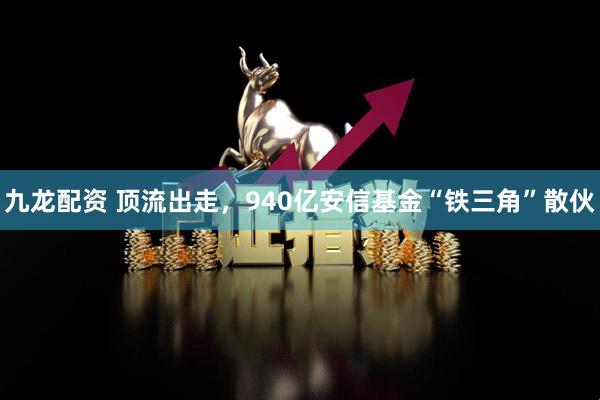 九龙配资 顶流出走，940亿安信基金“铁三角”散伙
