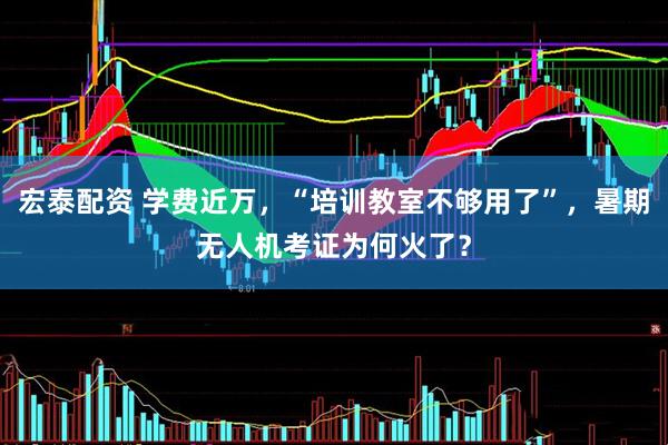 宏泰配资 学费近万，“培训教室不够用了”，暑期无人机考证为何火了？