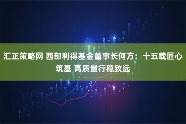 汇正策略网 西部利得基金董事长何方：十五载匠心筑基 高质量行稳致远