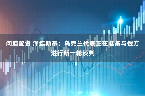 问道配资 泽连斯基：乌克兰代表正在准备与俄方进行新一轮谈判