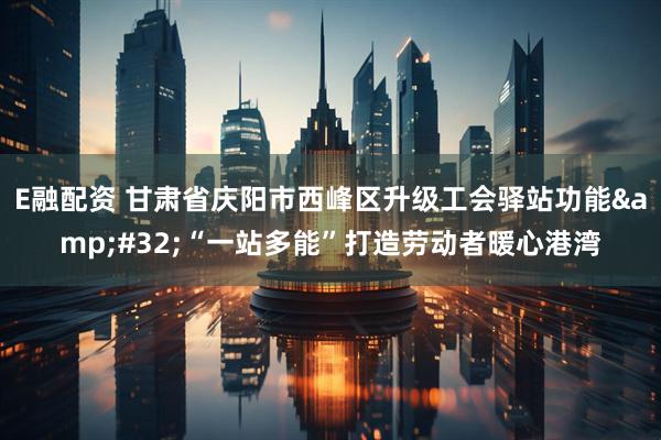 E融配资 甘肃省庆阳市西峰区升级工会驿站功能&#32;“一站多能”打造劳动者暖心港湾