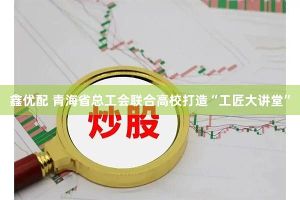 鑫优配 青海省总工会联合高校打造“工匠大讲堂”