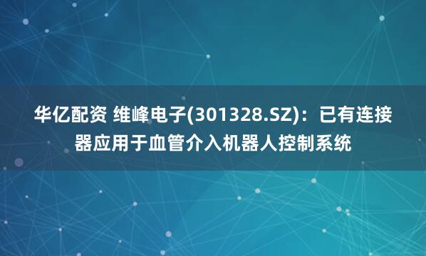 华亿配资 维峰电子(301328.SZ)：已有连接器应用于血管介入机器人控制系统