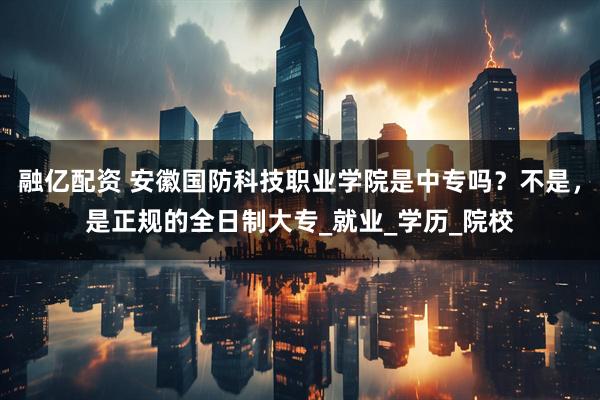 融亿配资 安徽国防科技职业学院是中专吗？不是，是正规的全日制大专_就业_学历_院校