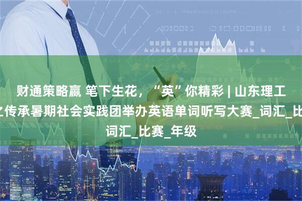 财通策略嬴 笔下生花，“英”你精彩 | 山东理工大学爱之传承暑期社会实践团举办英语单词听写大赛_词汇_比赛_年级