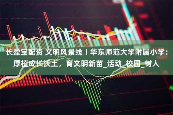 长盈宝配资 文明风景线〡华东师范大学附属小学：厚植成长沃土，育文明新苗_活动_校园_树人