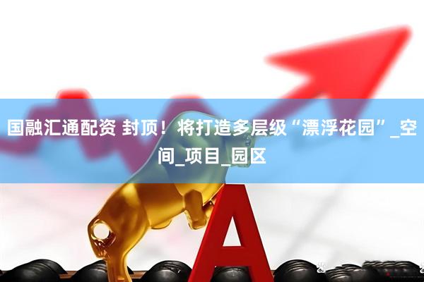 国融汇通配资 封顶！将打造多层级“漂浮花园”_空间_项目_园区