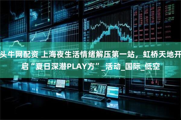 头牛网配资 上海夜生活情绪解压第一站，虹桥天地开启“夏日深潜PLAY方”_活动_国际_低空