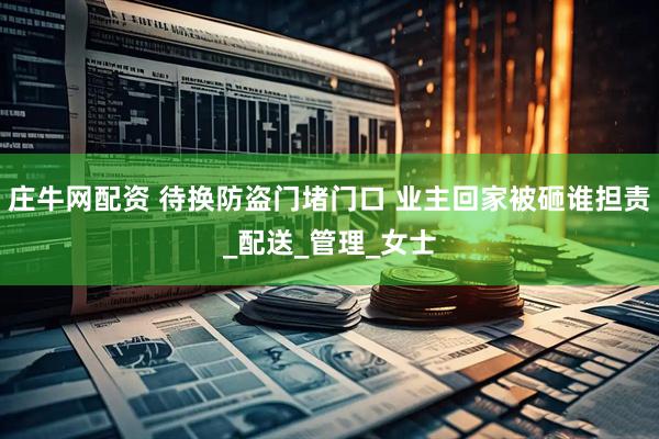庄牛网配资 待换防盗门堵门口 业主回家被砸谁担责_配送_管理_女士
