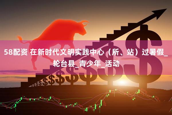58配资 在新时代文明实践中心（所、站）过暑假_轮台县_青少年_活动