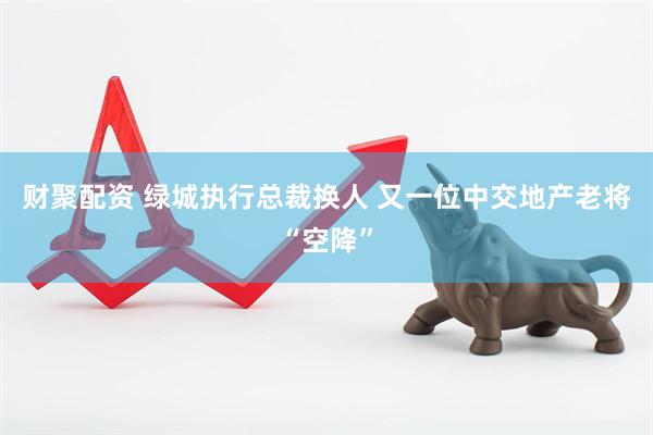 财聚配资 绿城执行总裁换人 又一位中交地产老将“空降”