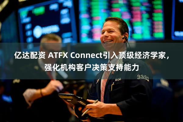 亿达配资 ATFX Connect引入顶级经济学家，强化机构客户决策支持能力