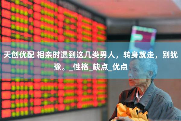 天创优配 相亲时遇到这几类男人，转身就走，别犹豫。_性格_缺点_优点