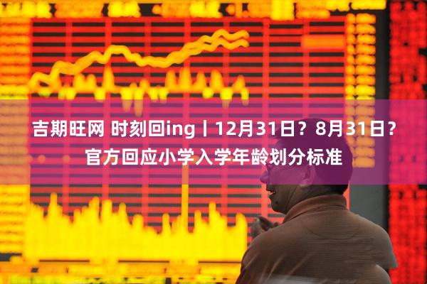 吉期旺网 时刻回ing丨12月31日？8月31日？官方回应小学入学年龄划分标准