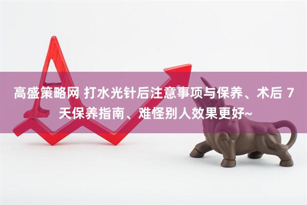 高盛策略网 打水光针后注意事项与保养、术后 7 天保养指南、难怪别人效果更好~