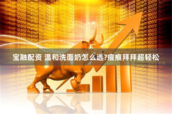 宝融配资 温和洗面奶怎么选?痘痕拜拜超轻松