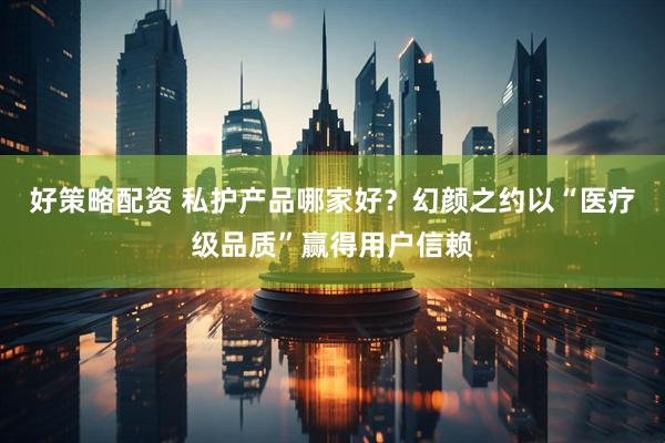 好策略配资 私护产品哪家好？幻颜之约以“医疗级品质”赢得用户信赖