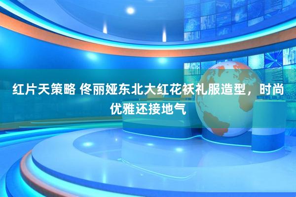 红片天策略 佟丽娅东北大红花袄礼服造型，时尚优雅还接地气