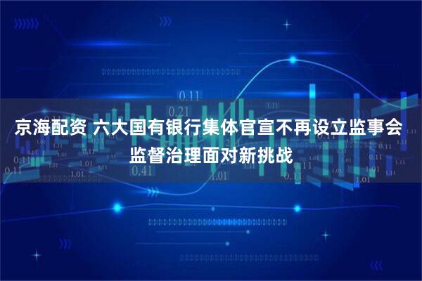 京海配资 六大国有银行集体官宣不再设立监事会 监督治理面对新挑战