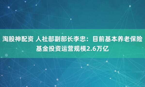 淘股神配资 人社部副部长李忠：目前基本养老保险基金投资运营规模2.6万亿