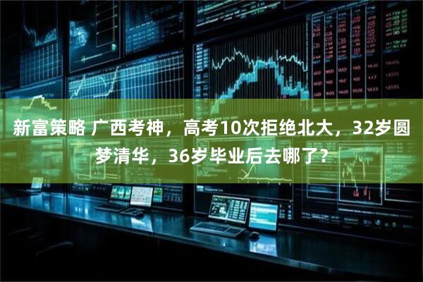 新富策略 广西考神，高考10次拒绝北大，32岁圆梦清华，36岁毕业后去哪了？