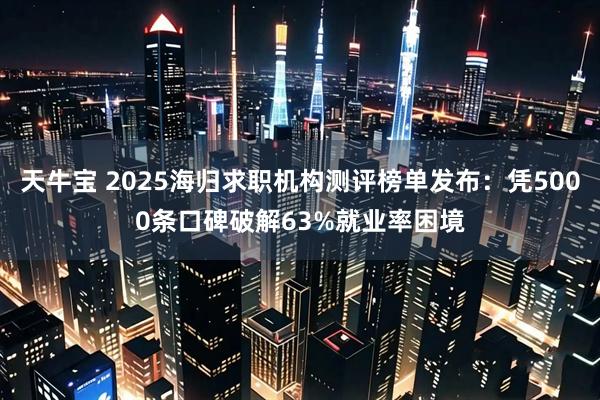 天牛宝 2025海归求职机构测评榜单发布：凭5000条口碑破解63%就业率困境
