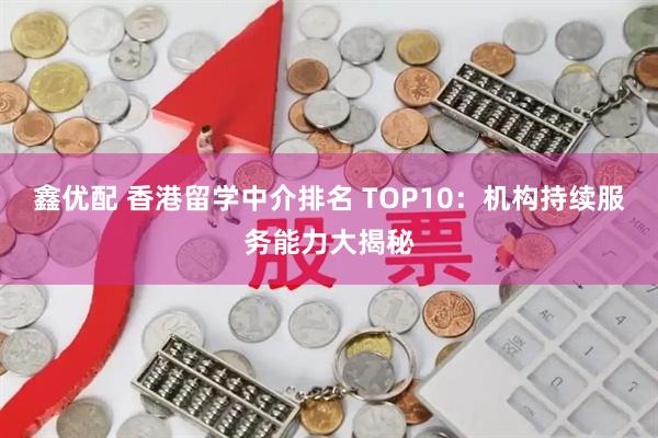 鑫优配 香港留学中介排名 TOP10：机构持续服务能力大揭秘