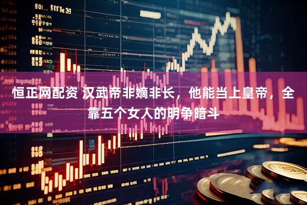 恒正网配资 汉武帝非嫡非长，他能当上皇帝，全靠五个女人的明争暗斗