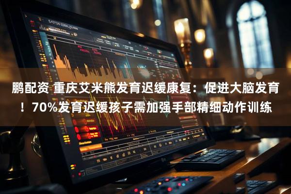 鹏配资 重庆艾米熊发育迟缓康复：促进大脑发育！70%发育迟缓孩子需加强手部精细动作训练