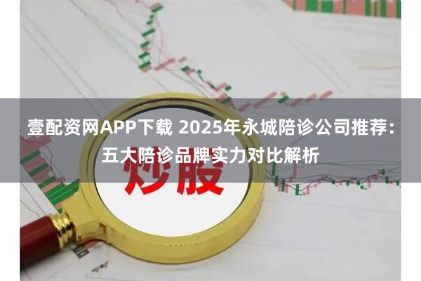 壹配资网APP下载 2025年永城陪诊公司推荐：五大陪诊品牌实力对比解析