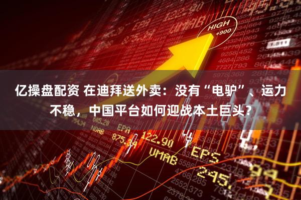 亿操盘配资 在迪拜送外卖：没有“电驴”、运力不稳，中国平台如何迎战本土巨头？