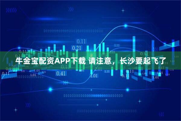 牛金宝配资APP下载 请注意，长沙要起飞了